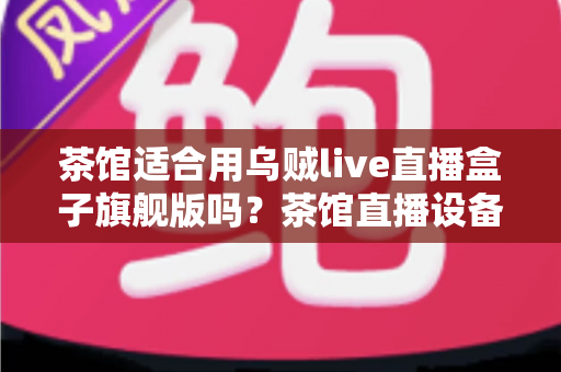 茶馆适合用乌贼live直播盒子旗舰版吗？茶馆直播设备选购与场景适配全解析