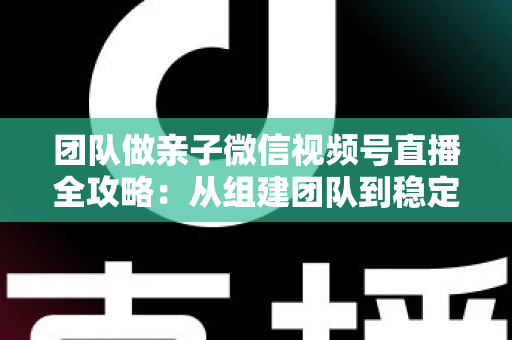 团队做亲子微信视频号直播全攻略:从组建团队到稳定变现的实战打法 团队做亲子微信视频号直播全攻略:从组建团队到稳定变现的实战打法