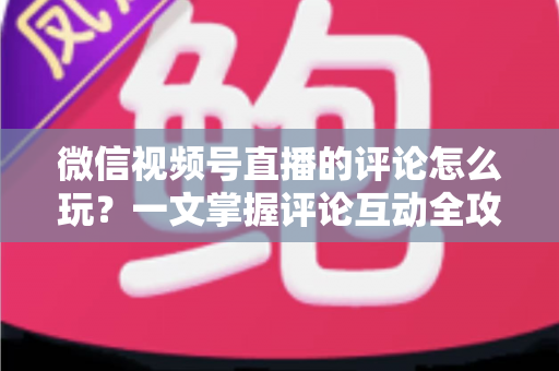 微信视频号直播的评论怎么玩？一文掌握评论互动全攻略与运营实战技巧