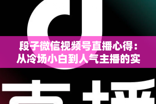 段子微信视频号直播心得：从冷场小白到人气主播的实战进阶指南