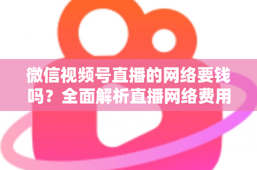 微信视频号直播的网络要钱吗？全面解析直播网络费用与省钱指南