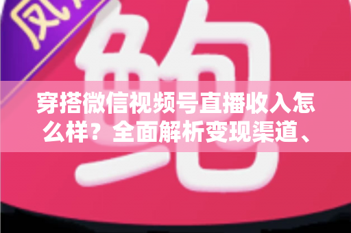 穿搭微信视频号直播收入怎么样？全面解析变现渠道、真实收入水平与涨粉赚钱秘诀