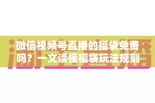 微信视频号直播的福袋免费吗？一文读懂福袋玩法规则、免费参与条件与中奖技巧全攻略