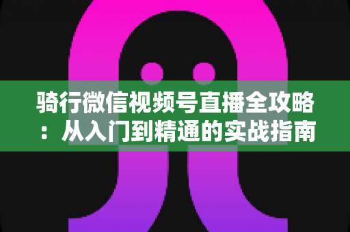 骑行微信视频号直播全攻略：从入门到精通的实战指南（2025最新版）