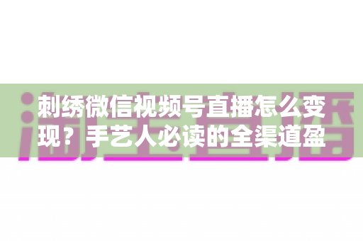 刺绣微信视频号直播怎么变现?手艺人必读的全渠道盈利指南 刺绣微信视频号直播怎么变现?手艺人必读的全渠道盈利指南