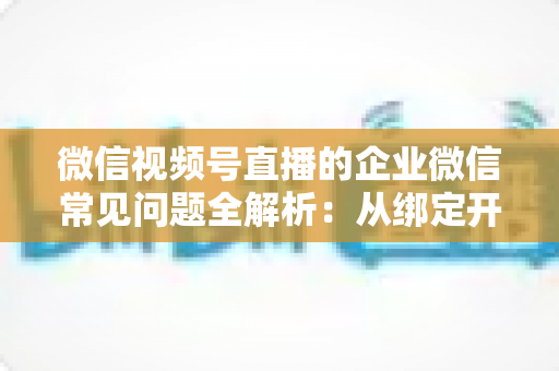 微信视频号直播的企业微信常见问题全解析：从绑定开通到私域运营的实操指南