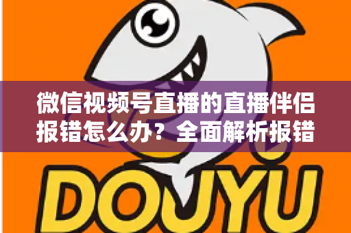 微信视频号直播的直播伴侣报错怎么办？全面解析报错原因与实用解决方案，助你快速恢复开播