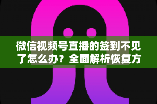 微信视频号直播的签到不见了怎么办？全面解析恢复方法与预防技巧（2025最新指南）