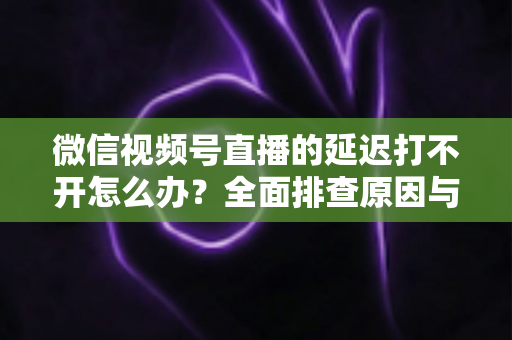 微信视频号直播的延迟打不开怎么办？全面排查原因与实用解决指南