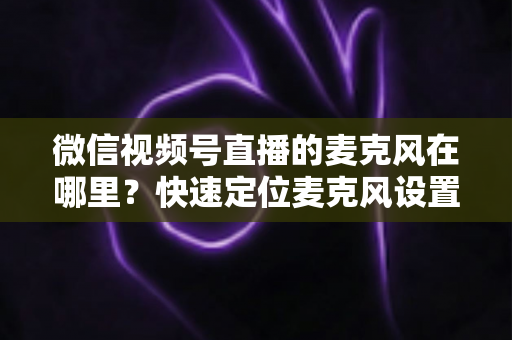 微信视频号直播的麦克风在哪里？快速定位麦克风设置与实用排查指南