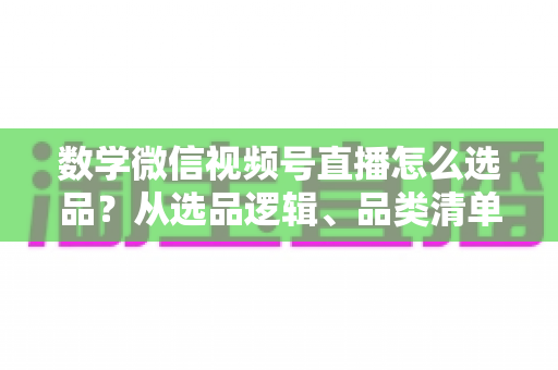 数学微信视频号直播怎么选品？从选品逻辑、品类清单到实战避坑的完整攻略