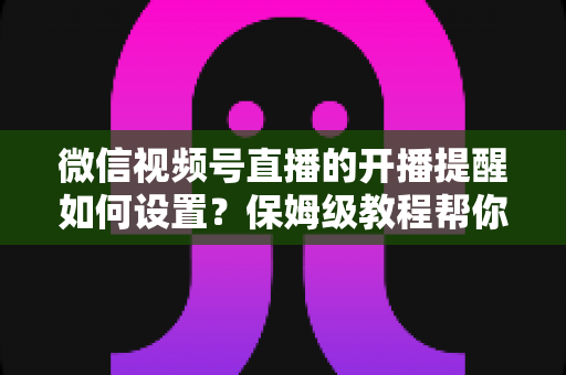 微信视频号直播的开播提醒如何设置？保姆级教程帮你秒开提醒、直播不迷路