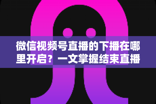 微信视频号直播的下播在哪里开启?一文掌握结束直播按钮位置与下播全流程(新手主播必看指南) 微信视频号直播的下播在哪里开启?一文掌握结束直播按钮位置与下播全流程(新手主播必看指南)