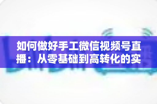 如何做好手工微信视频号直播:从零基础到高转化的实战全攻略 如何做好手工微信视频号直播:从零基础到高转化的实战全攻略