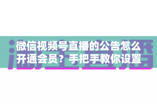 微信视频号直播的公告怎么开通会员？手把手教你设置公告与会员功能的全流程指南