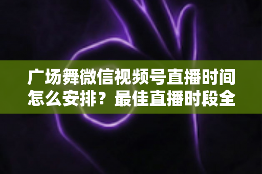 广场舞微信视频号直播时间怎么安排?最佳直播时段全攻略,助您直播间人气翻倍 广场舞微信视频号直播时间怎么安排?最佳直播时段全攻略,助您直播间人气翻倍