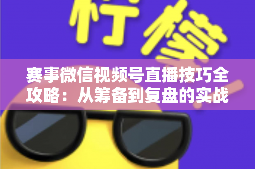 赛事微信视频号直播技巧全攻略：从筹备到复盘的实战宝典