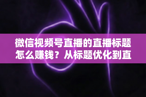 微信视频号直播的直播标题怎么赚钱？从标题优化到直播变现的完整实战指南