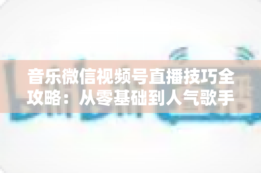 音乐微信视频号直播技巧全攻略：从零基础到人气歌手的实战秘籍