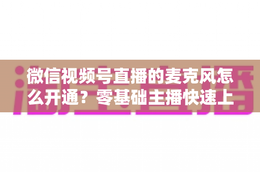 微信视频号直播的麦克风怎么开通？零基础主播快速上手指南与避坑技巧