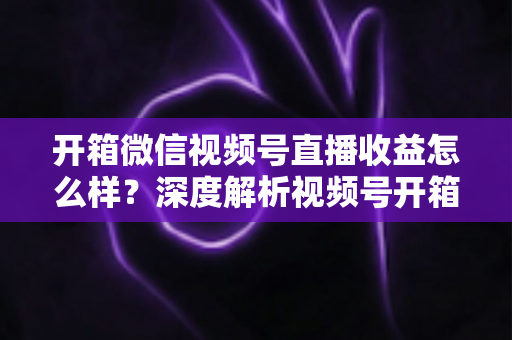 开箱微信视频号直播收益怎么样？深度解析视频号开箱直播的赚钱方式与真实收益水平
