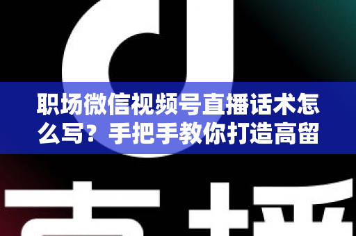 职场微信视频号直播话术怎么写？手把手教你打造高留存、高转化的直播脚本