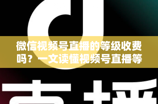微信视频号直播的等级收费吗？一文读懂视频号直播等级制度与费用真相