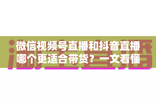 微信视频号直播和抖音直播哪个更适合带货？一文看懂两大平台带货差异与选型策略