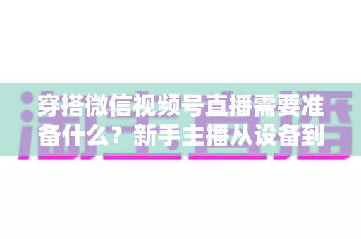 穿搭微信视频号直播需要准备什么？新手主播从设备到选品的开播全流程指南