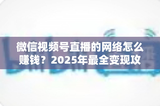 微信视频号直播的网络怎么赚钱？2025年最全变现攻略与新手实战指南