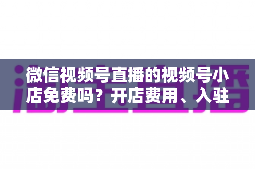 微信视频号直播的视频号小店免费吗？开店费用、入驻条件与运营成本全解析