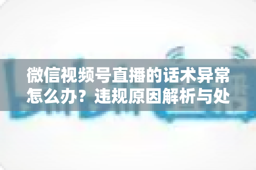 微信视频号直播的话术异常怎么办?违规原因解析与处理预防全指南 微信视频号直播的话术异常怎么办?违规原因解析与处理预防全指南