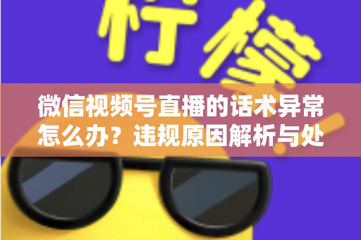 微信视频号直播的话术异常怎么办？违规原因解析与处理预防全指南