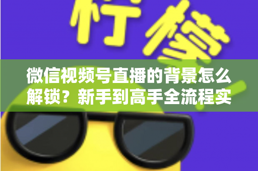 微信视频号直播的背景怎么解锁？新手到高手全流程实操指南