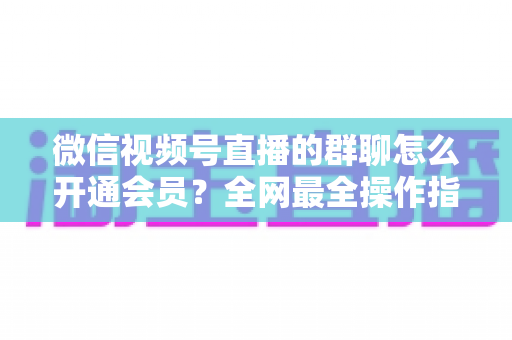 微信视频号直播的群聊怎么开通会员？全网最全操作指南与运营攻略