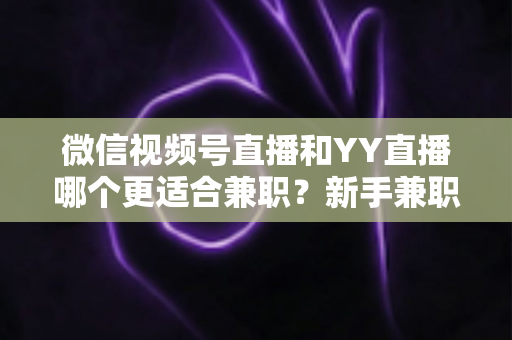 微信视频号直播和YY直播哪个更适合兼职？新手兼职主播平台选择全攻略