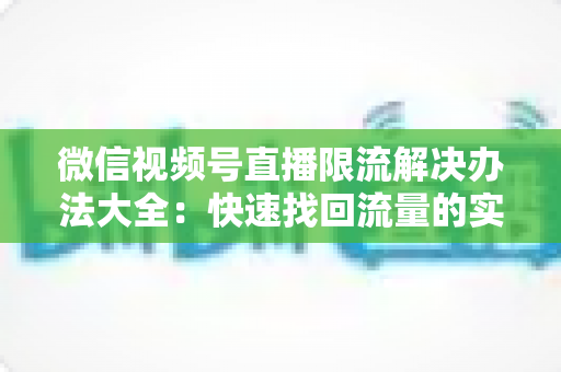 微信视频号直播限流解决办法大全：快速找回流量的实战运营指南