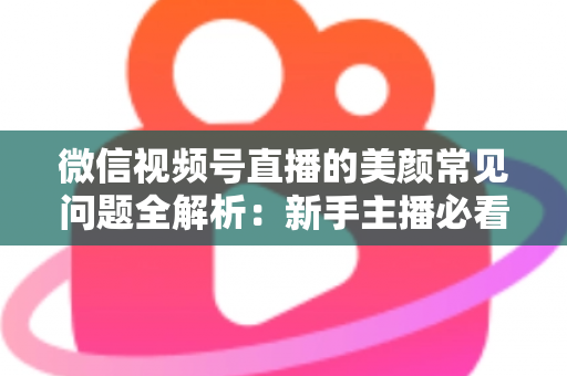 微信视频号直播的美颜常见问题全解析：新手主播必看的开启技巧与效果优化指南