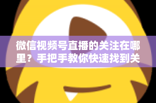 微信视频号直播的关注在哪里？手把手教你快速找到关注按钮，轻松收藏心仪主播不迷路