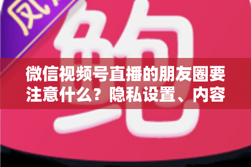 微信视频号直播的朋友圈要注意什么？隐私设置、内容合规与引流技巧全解析