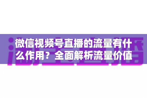 微信视频号直播的流量有什么作用？全面解析流量价值与变现路径