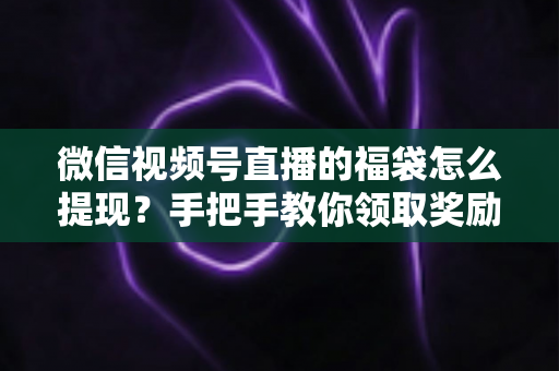 微信视频号直播的福袋怎么提现?手把手教你领取奖励与完成提现全流程指南 微信视频号直播的福袋怎么提现?手把手教你领取奖励与完成提现全流程指南