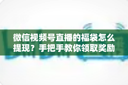 微信视频号直播的福袋怎么提现？手把手教你领取奖励与完成提现全流程指南