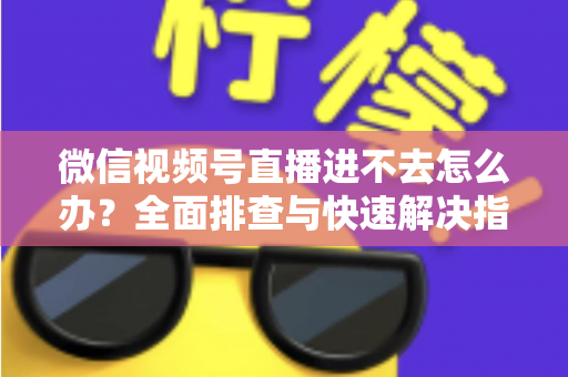 微信视频号直播进不去怎么办？全面排查与快速解决指南