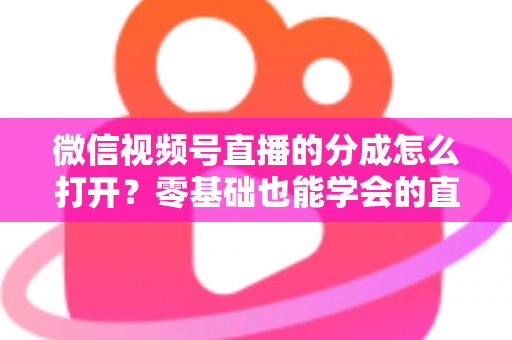 微信视频号直播的分成怎么打开？零基础也能学会的直播变现全流程指南