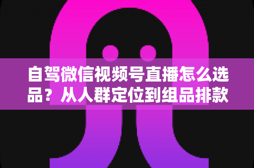 自驾微信视频号直播怎么选品？从人群定位到组品排款的保姆级实战指南