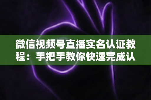 微信视频号直播实名认证教程：手把手教你快速完成认证，轻松开启直播创作之旅
