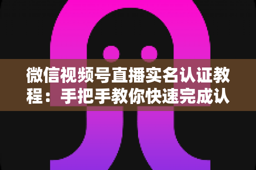 微信视频号直播实名认证教程：手把手教你快速完成认证，轻松开启直播创作之旅
