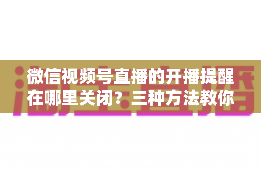 微信视频号直播的开播提醒在哪里关闭？三种方法教你轻松屏蔽开播通知，告别消息打扰