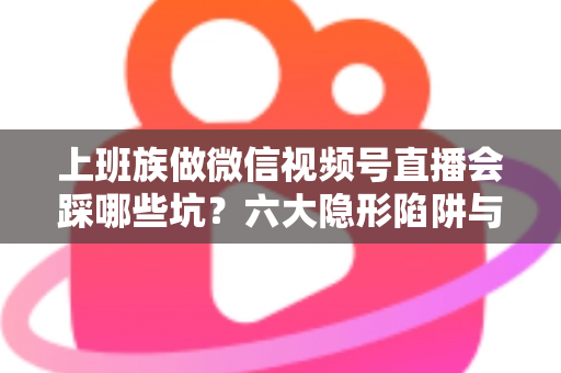 上班族做微信视频号直播会踩哪些坑？六大隐形陷阱与避坑指南全解析